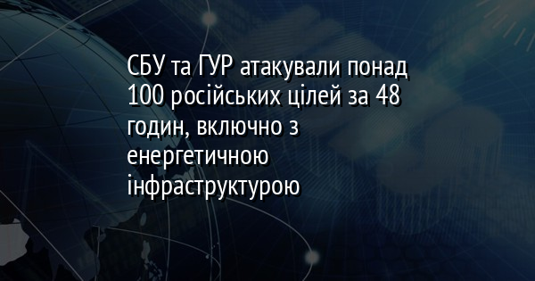 СБУ та ГУР атакували понад 100 російських цілей за 48 годин, включно з енергетичною інфраструктурою