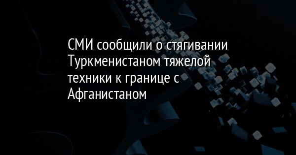 СМИ сообщили о стягивании Туркменистаном тяжелой техники к границе с Афганистаном - Vimarsana News