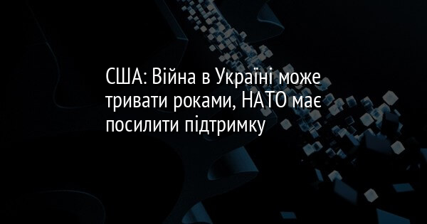США: Війна в Україні може тривати роками, НАТО має посилити підтримку