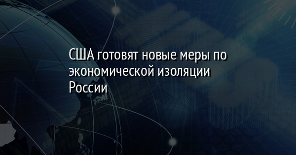 США готовят новые меры по экономической изоляции России