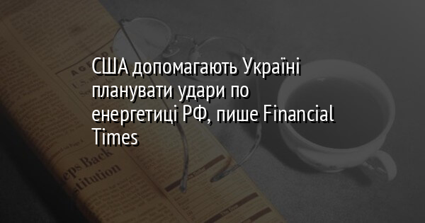 США допомагають Україні планувати удари по енергетиці РФ, пише Financial Times