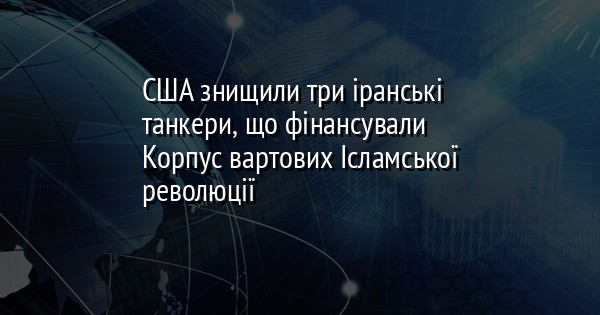 США знищили три іранські танкери, що фінансували Корпус вартових Ісламської революції
