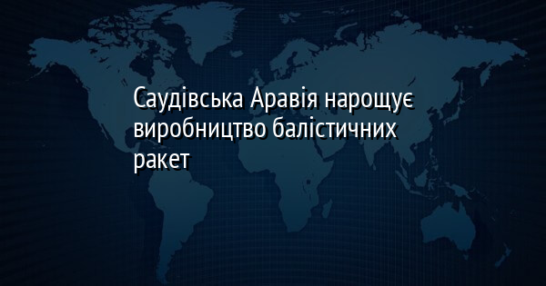 Саудівська Аравія нарощує виробництво балістичних ракет
