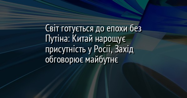 Світ готується до епохи без Путіна: Китай нарощує присутність у Росії, Захід обговорює майбутнє