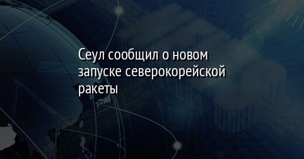 Сеул сообщил о новом запуске северокорейской ракеты