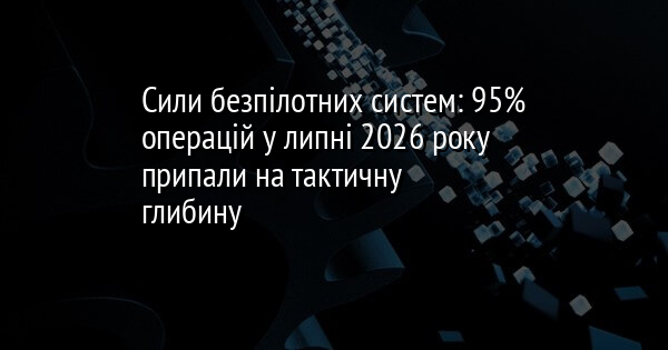 Сили безпілотних систем: 95% операцій у липні 2026 року припали на тактичну глибину