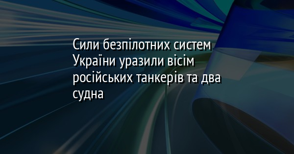 Сили безпілотних систем України уразили вісім російських танкерів та два судна