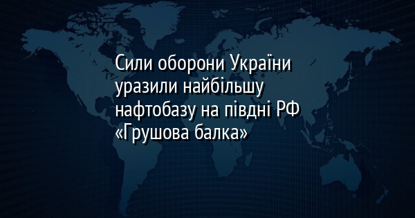 Сили оборони України уразили найбільшу нафтобазу на півдні РФ «Грушова балка»