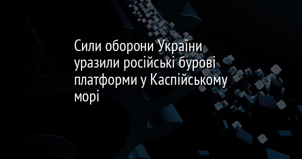 Сили оборони України уразили російські бурові платформи у Каспійському морі