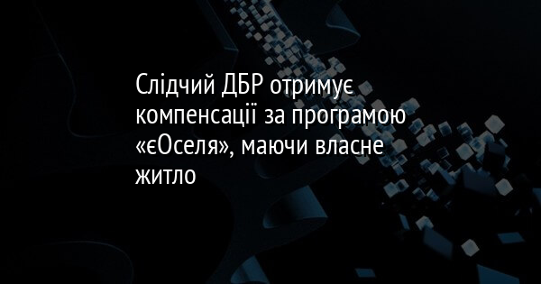 Слідчий ДБР отримує компенсації за програмою «єОселя», маючи власне житло