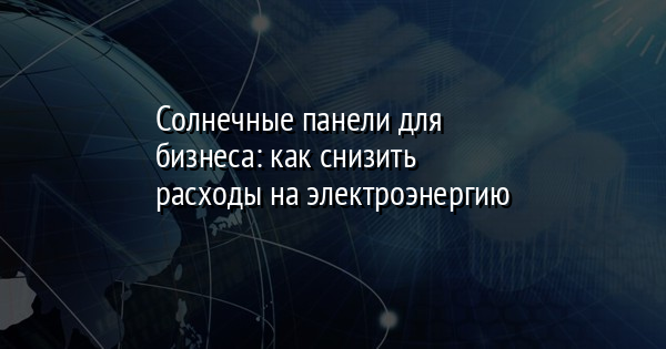 Солнечные панели для бизнеса: как снизить расходы на электроэнергию