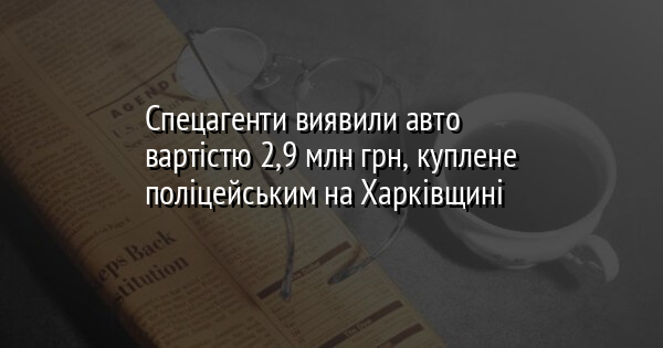 Спецагенти виявили авто вартістю 2,9 млн грн, куплене поліцейським на Харківщині