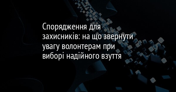 Спорядження для захисників: на що звернути увагу волонтерам при виборі надійного взуття