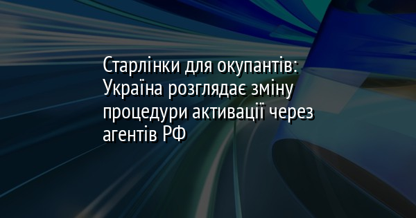 Старлінки для окупантів: Україна розглядає зміну процедури активації через агентів РФ