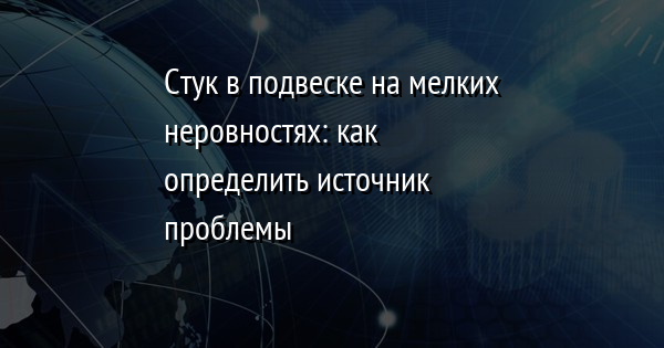 Стук в подвеске на мелких неровностях: как определить источник проблемы