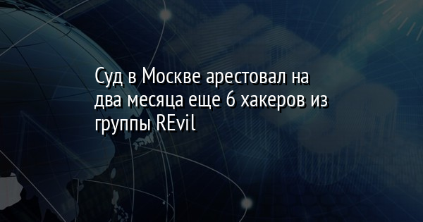 Суд в Москве арестовал на два месяца еще 6 хакеров из группы REvil