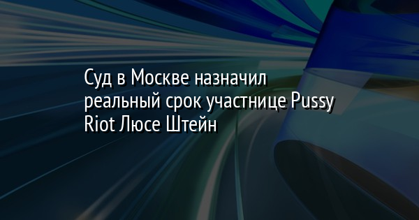 Суд в Москве назначил реальный срок участнице Pussy Riot Люсе Штейн