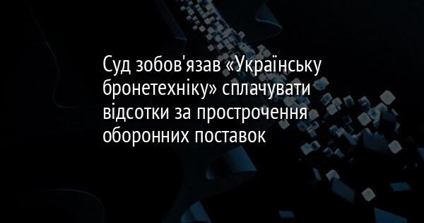 Суд зобов'язав «Українську бронетехніку» сплачувати відсотки за прострочення оборонних поставок