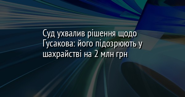 Суд ухвалив рішення щодо Гусакова: його підозрюють у шахрайстві на 2 млн грн