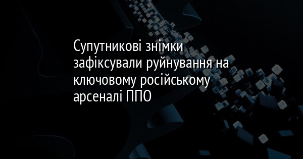 Супутникові знімки зафіксували руйнування на ключовому російському арсеналі ППО