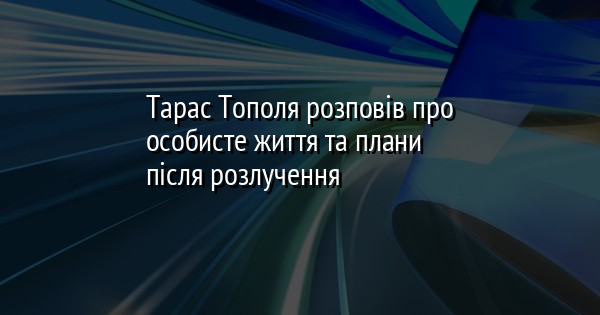 Тарас Тополя розповів про особисте життя та плани після розлучення
