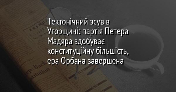 Тектонічний зсув в Угорщині: партія Петера Мадяра здобуває конституційну більшість, ера Орбана завершена