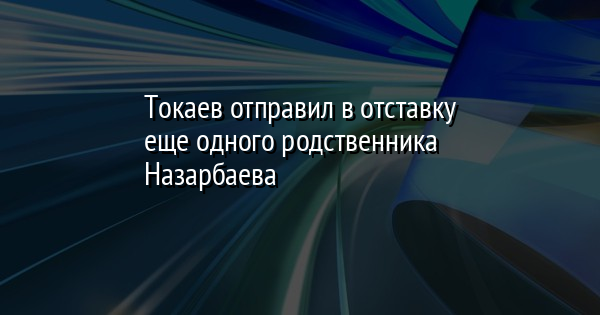 Токаев отправил в отставку еще одного родственника Назарбаева