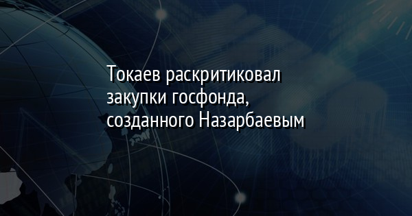 Токаев раскритиковал закупки госфонда, созданного Назарбаевым