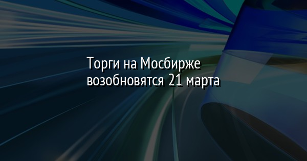 Торги на Мосбирже возобновятся 21 марта