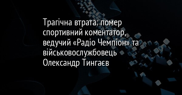 Трагічна втрата: помер спортивний коментатор, ведучий «Радіо Чемпіон» та військовослужбовець Олександр Тингаєв