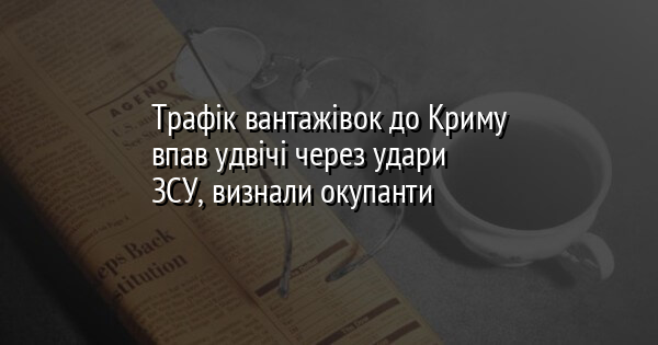 Трафік вантажівок до Криму впав удвічі через удари ЗСУ, визнали окупанти