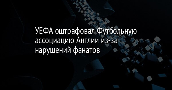 УЕФА оштрафовал Футбольную ассоциацию Англии из-за нарушений фанатов | FaceNews.ua: новости Украины - Vimarsana News