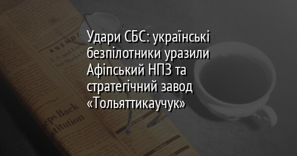 Удари СБС: українські безпілотники уразили Афіпський НПЗ та стратегічний завод «Тольяттикаучук»