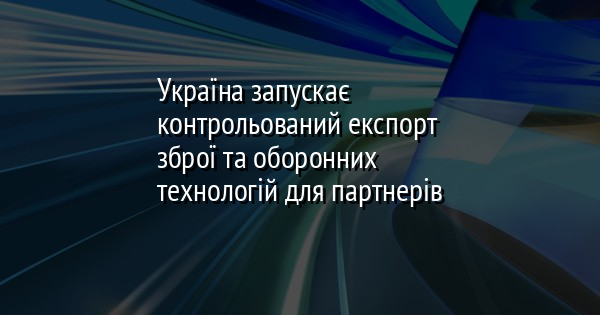 Україна запускає контрольований експорт зброї та оборонних технологій для партнерів