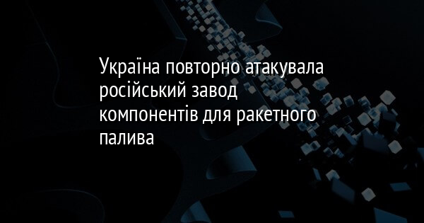 Україна повторно атакувала російський завод компонентів для ракетного палива