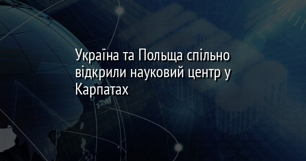 Україна та Польща спільно відкрили науковий центр у Карпатах