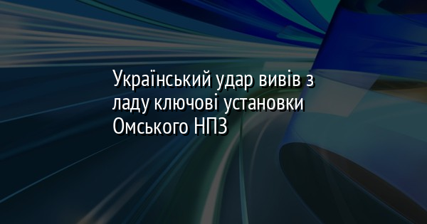 Український удар вивів з ладу ключові установки Омського НПЗ