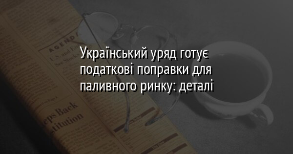 Український уряд готує податкові поправки для паливного ринку: деталі