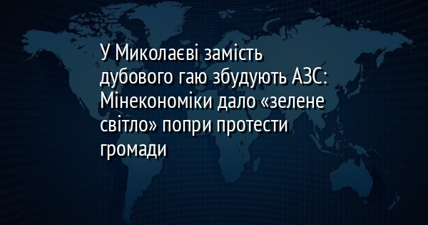 У Миколаєві замість дубового гаю збудують АЗС: Мінекономіки дало «зелене світло» попри протести громади
