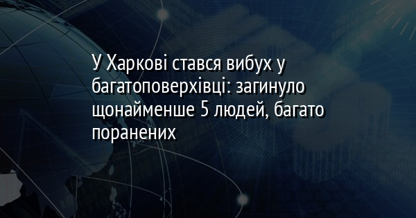 У Харкові стався вибух у багатоповерхівці: загинуло щонайменше 5 людей, багато поранених