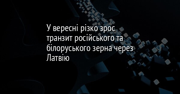 У вересні різко зрос транзит російського та білоруського зерна через Латвію
