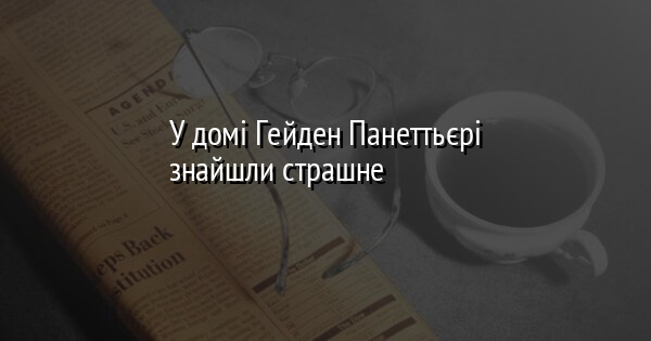 У домі Гейден Панеттьєрі знайшли страшне