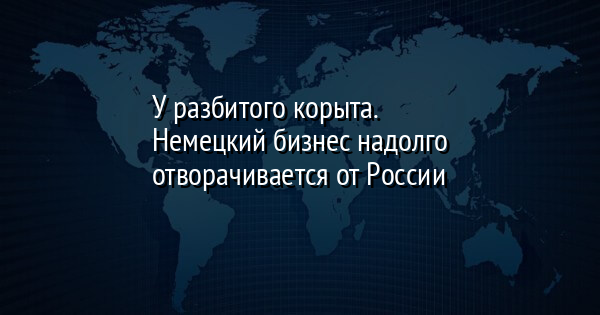 У разбитого корыта. Немецкий бизнес надолго отворачивается от России
