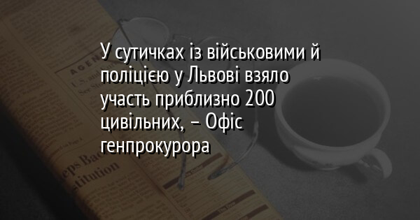 У сутичках із військовими й поліцією у Львові взяло участь приблизно 200 цивільних, – Офіс генпрокурора 