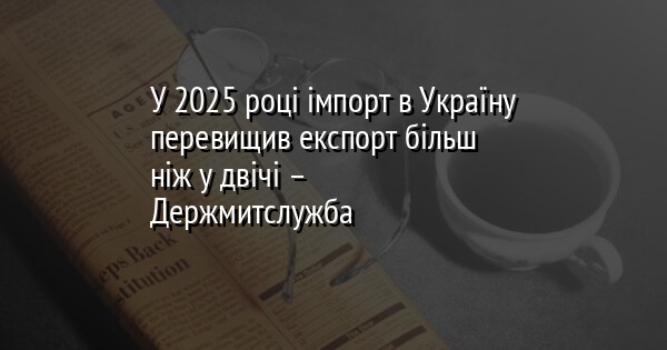 У 2025 році імпорт в Україну перевищив експорт більш ніж у двічі – Держмитслужба