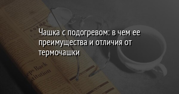 Чашка с подогревом: в чем ее преимущества и отличия от термочашки