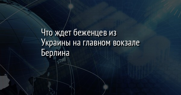 Что ждет беженцев из Украины на главном вокзале Берлина