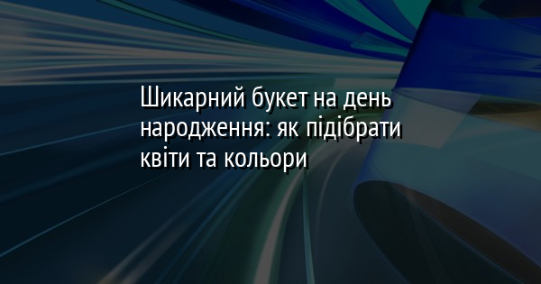 Шикарний букет на день народження: як підібрати квіти та кольори