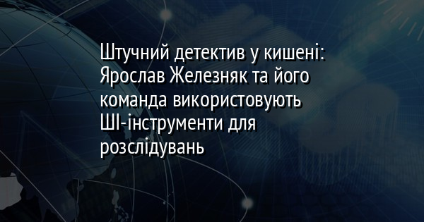 Штучний детектив у кишені: Ярослав Железняк та його команда використовують ШІ-інструменти для розслідувань