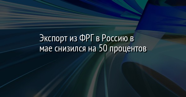 Экспорт из ФРГ в Россию в мае снизился на 50 процентов